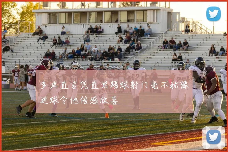 多库直言凭直觉踢球射门毫不犹豫进球令他倍感欣喜