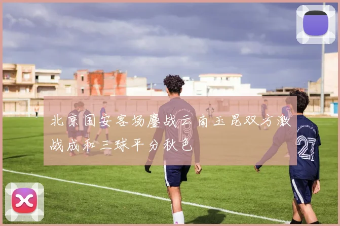 北京国安客场鏖战云南玉昆双方激战成和三球平分秋色