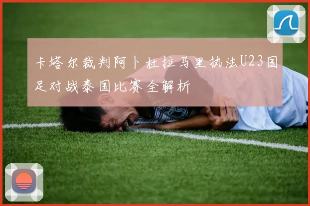 卡塔尔裁判阿卜杜拉马里执法U23国足对战泰国比赛全解析