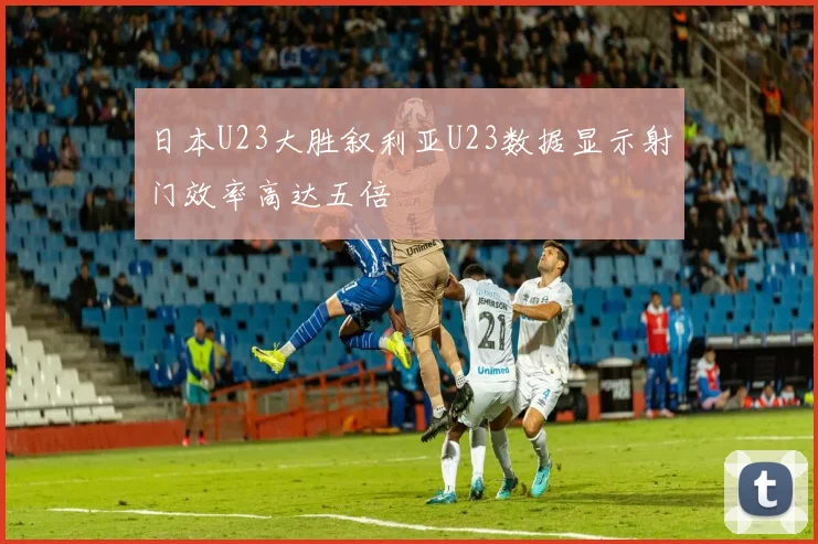 日本U23大胜叙利亚U23数据显示射门效率高达五倍