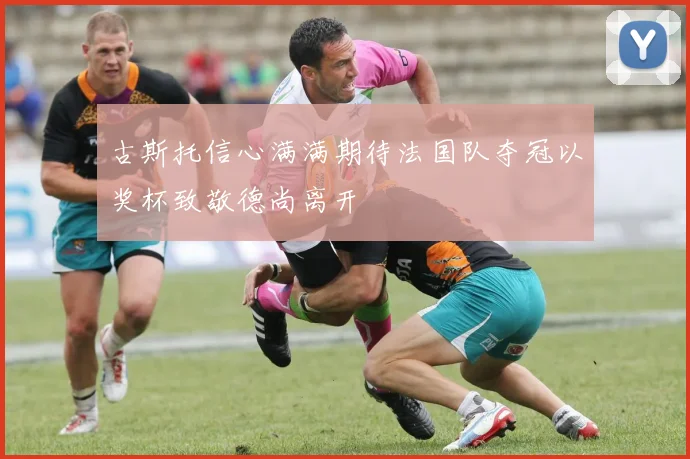 古斯托信心满满期待法国队夺冠以奖杯致敬德尚离开