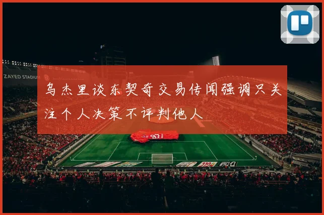 乌杰里谈东契奇交易传闻强调只关注个人决策不评判他人