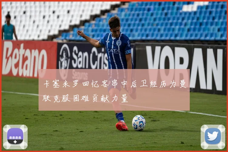 卡塞米罗回忆客串中后卫经历为曼联克服困难贡献力量