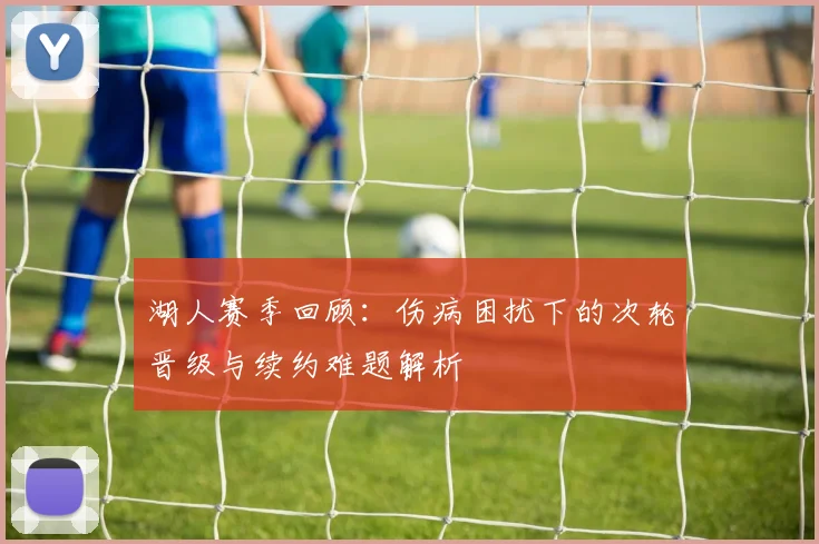 湖人赛季回顾：伤病困扰下的次轮晋级与续约难题解析