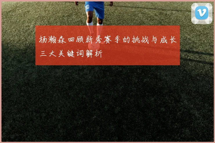 杨瀚森回顾新秀赛季的挑战与成长三大关键词解析