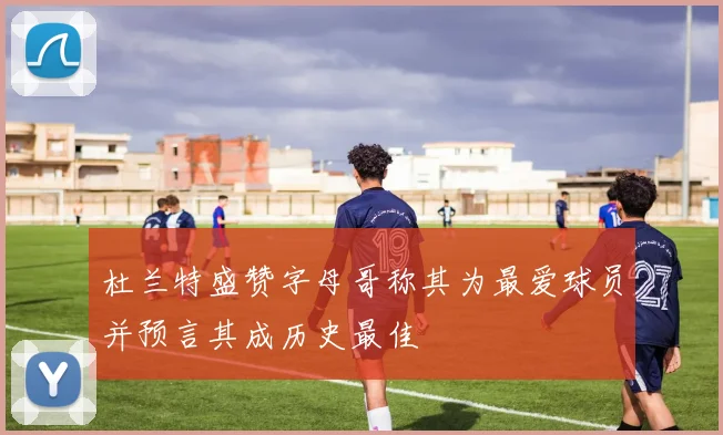 杜兰特盛赞字母哥称其为最爱球员并预言其成历史最佳