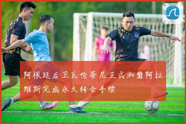阿根廷后卫瓦伦蒂尼正式加盟阿拉维斯完成永久转会手续