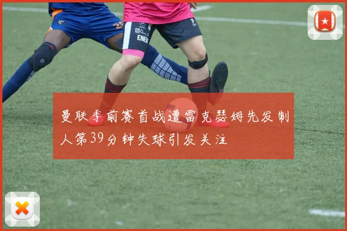 曼联季前赛首战遭雷克瑟姆先发制人第39分钟失球引发关注